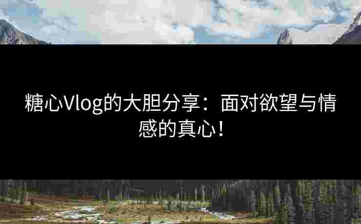 糖心Vlog的大胆分享：面对欲望与情感的真心！