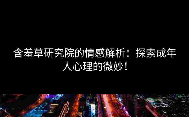 含羞草研究院的情感解析：探索成年人心理的微妙！