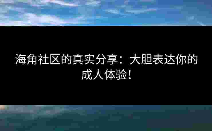 海角社区的真实分享：大胆表达你的成人体验！