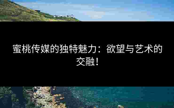 蜜桃传媒的独特魅力：欲望与艺术的交融！