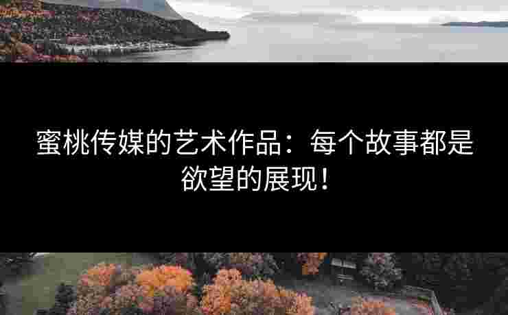 蜜桃传媒的艺术作品：每个故事都是欲望的展现！