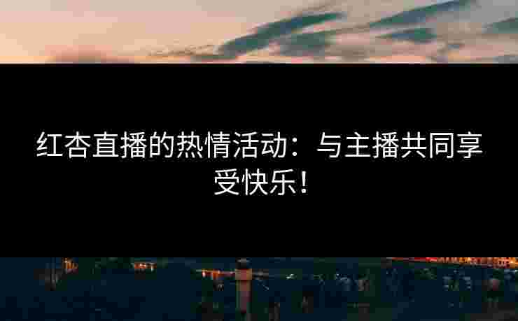红杏直播的热情活动：与主播共同享受快乐！