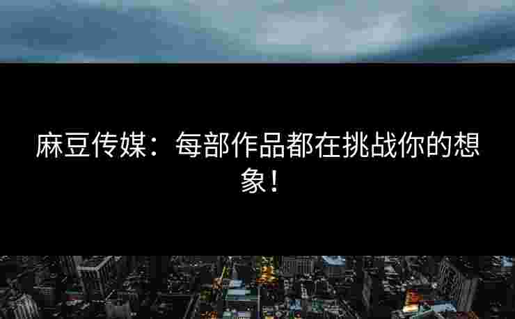 麻豆传媒：每部作品都在挑战你的想象！