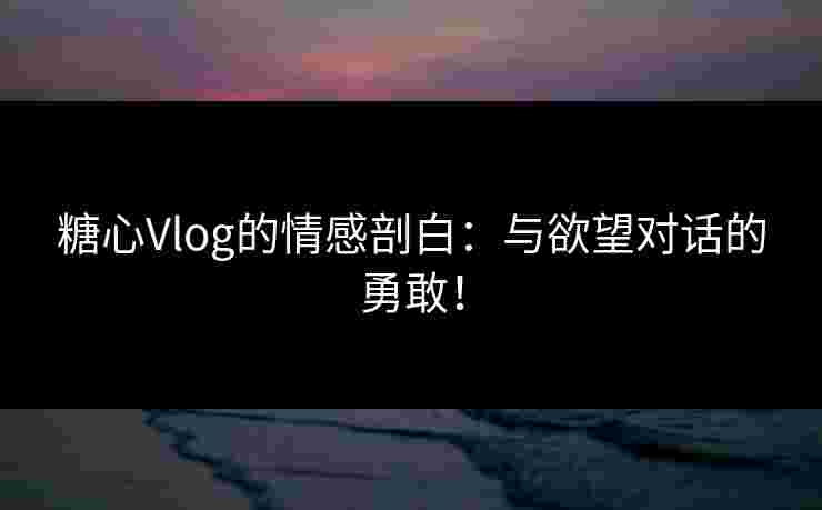 糖心Vlog的情感剖白：与欲望对话的勇敢！