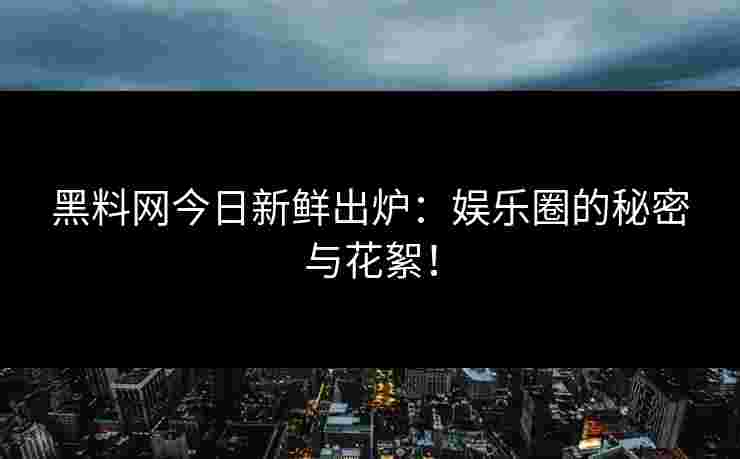 黑料网今日新鲜出炉：娱乐圈的秘密与花絮！