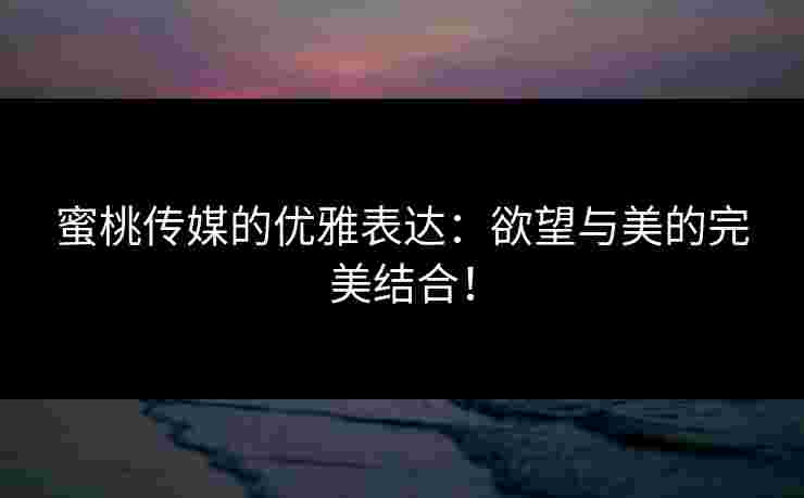 蜜桃传媒的优雅表达：欲望与美的完美结合！