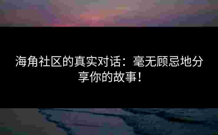 海角社区的真实对话：毫无顾忌地分享你的故事！