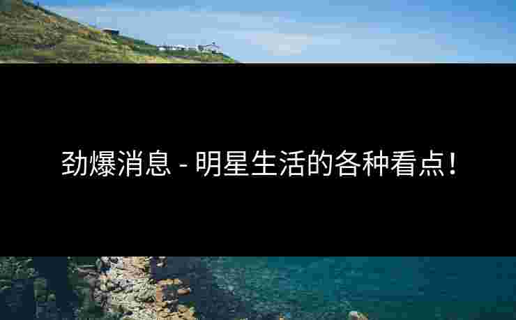 劲爆消息 - 明星生活的各种看点！