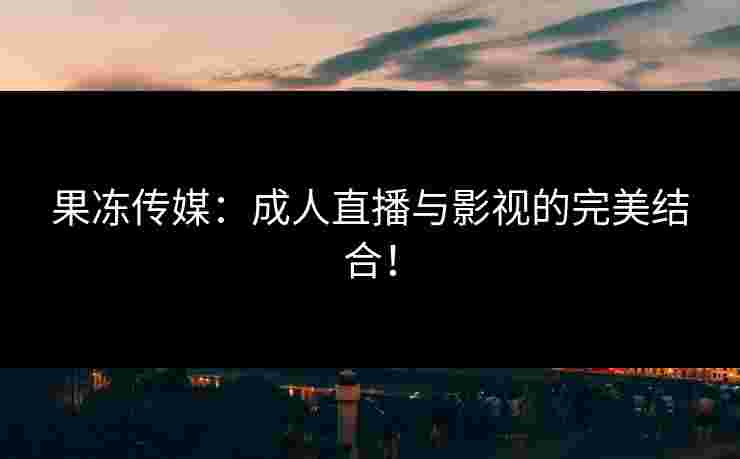 果冻传媒：成人直播与影视的完美结合！
