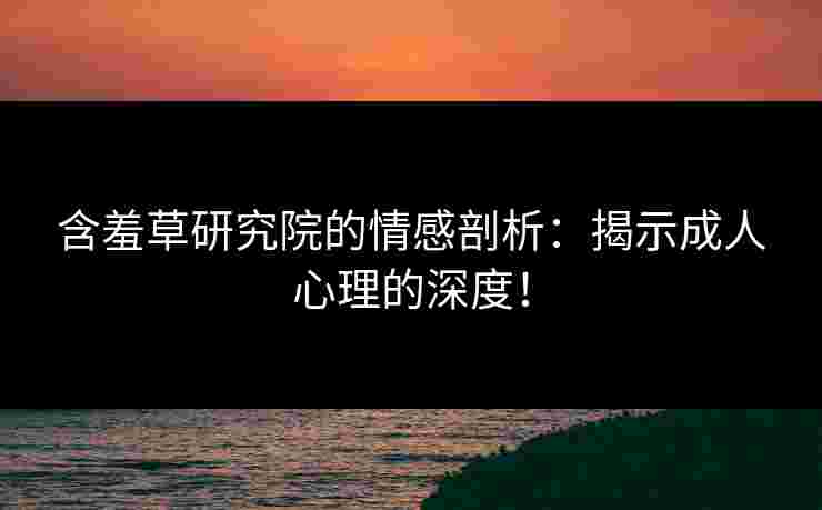 含羞草研究院的情感剖析：揭示成人心理的深度！