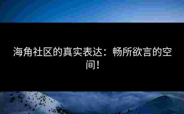 海角社区的真实表达：畅所欲言的空间！