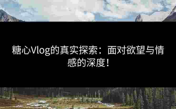 糖心Vlog的真实探索：面对欲望与情感的深度！
