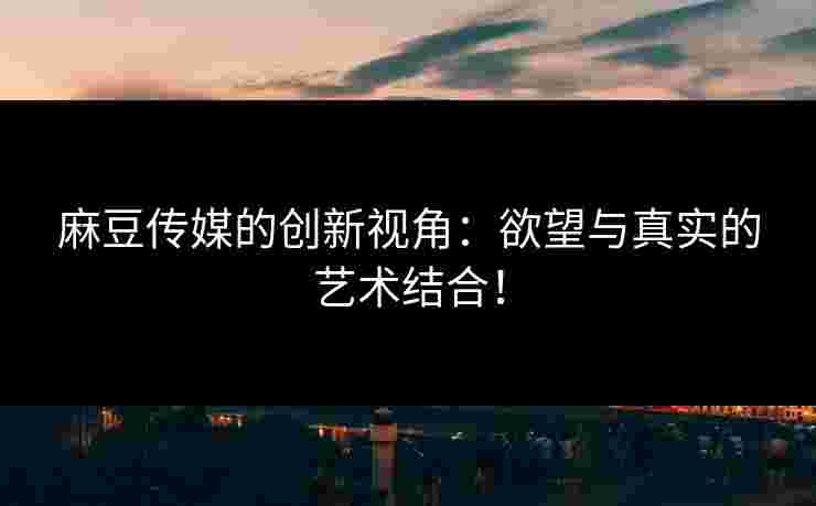 麻豆传媒的创新视角：欲望与真实的艺术结合！