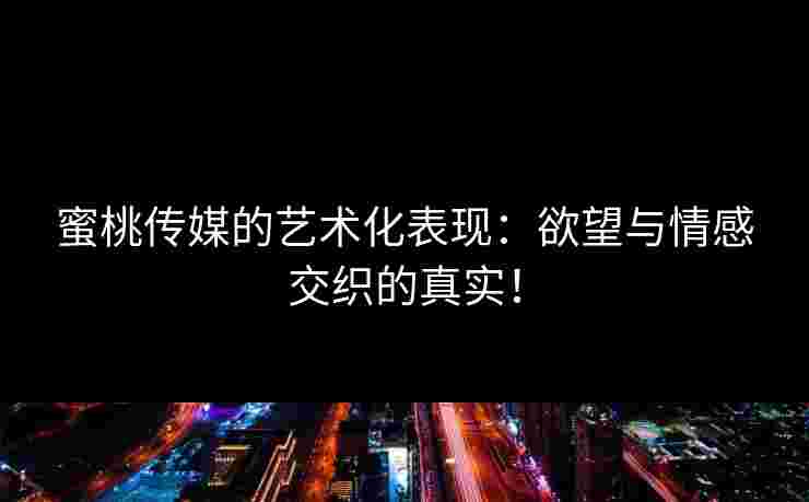 蜜桃传媒的艺术化表现：欲望与情感交织的真实！
