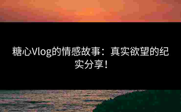 糖心Vlog的情感故事：真实欲望的纪实分享！