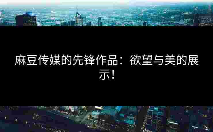 麻豆传媒的先锋作品：欲望与美的展示！