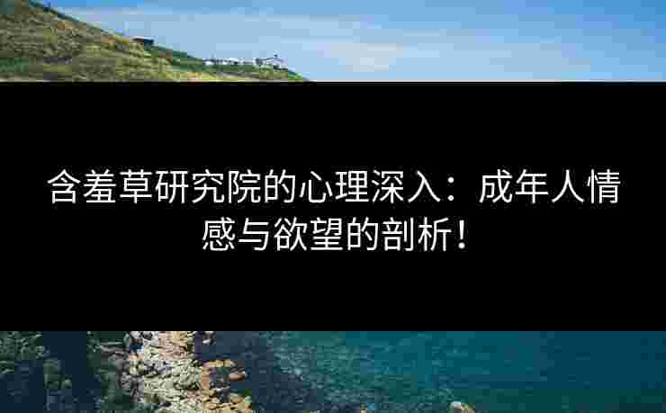 含羞草研究院的心理深入：成年人情感与欲望的剖析！