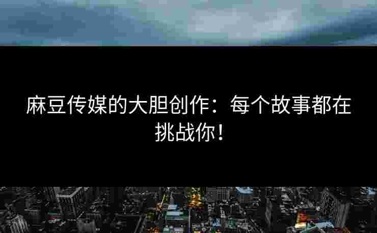 麻豆传媒的大胆创作：每个故事都在挑战你！