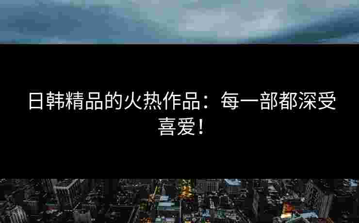 日韩精品的火热作品：每一部都深受喜爱！