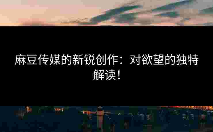 麻豆传媒的新锐创作：对欲望的独特解读！