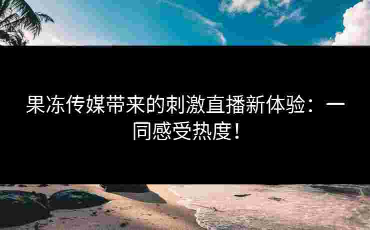 果冻传媒带来的刺激直播新体验：一同感受热度！