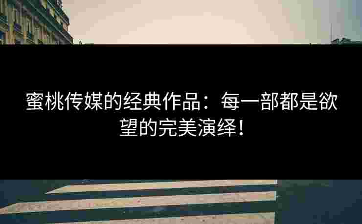 蜜桃传媒的经典作品：每一部都是欲望的完美演绎！