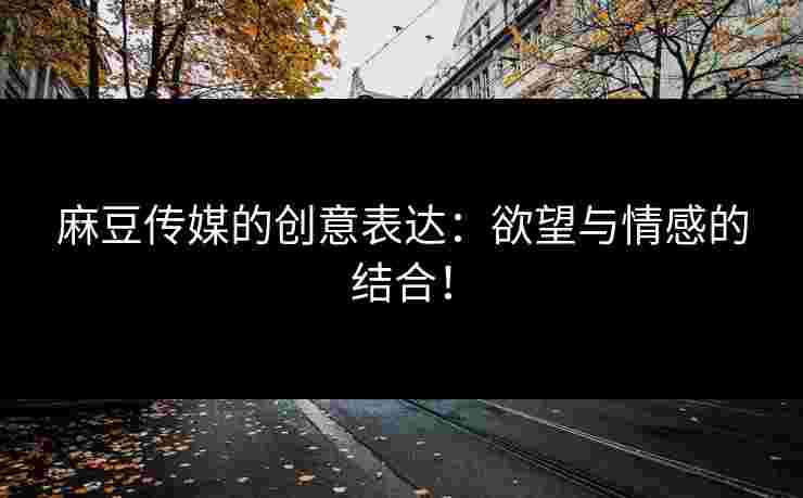 麻豆传媒的创意表达：欲望与情感的结合！