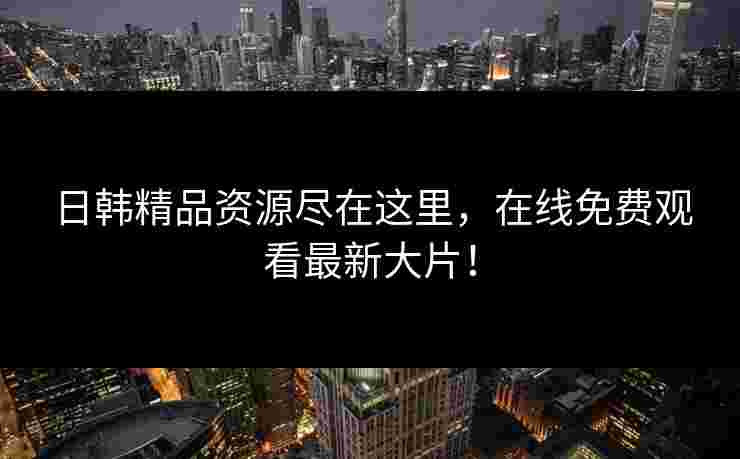 日韩精品资源尽在这里，在线免费观看最新大片！