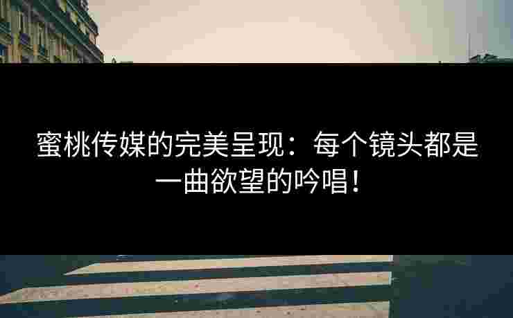 蜜桃传媒的完美呈现：每个镜头都是一曲欲望的吟唱！