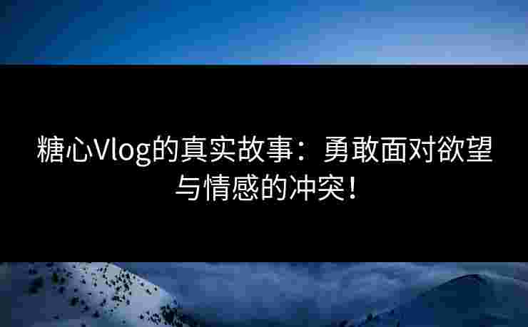 糖心Vlog的真实故事：勇敢面对欲望与情感的冲突！