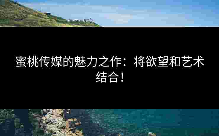 蜜桃传媒的魅力之作：将欲望和艺术结合！