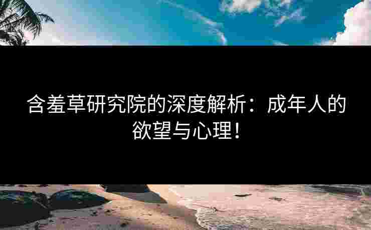 含羞草研究院的深度解析：成年人的欲望与心理！