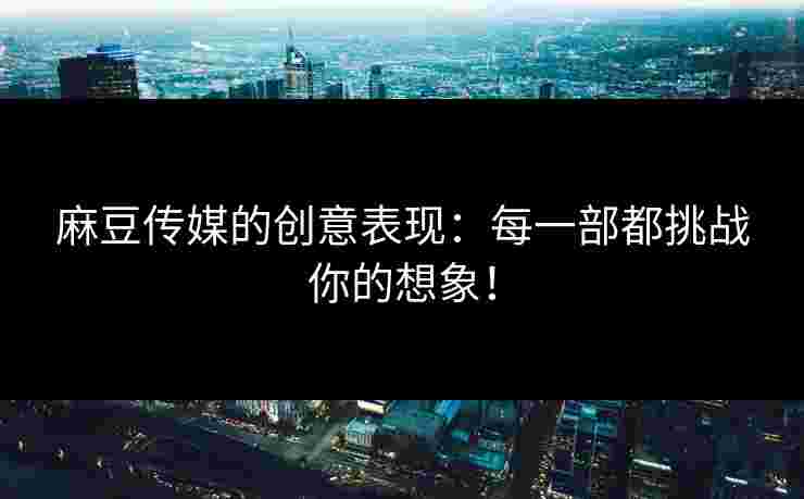 麻豆传媒的创意表现：每一部都挑战你的想象！
