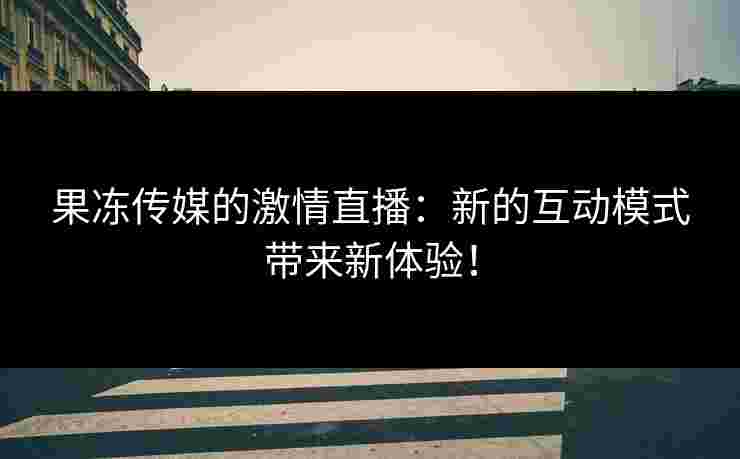 果冻传媒的激情直播：新的互动模式带来新体验！