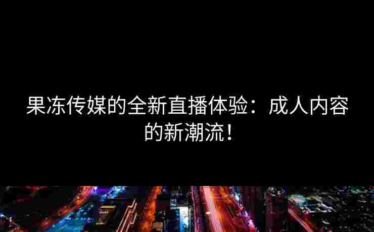 果冻传媒的全新直播体验：成人内容的新潮流！