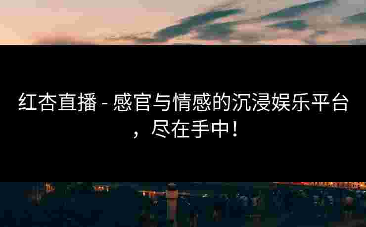 红杏直播 - 感官与情感的沉浸娱乐平台，尽在手中！