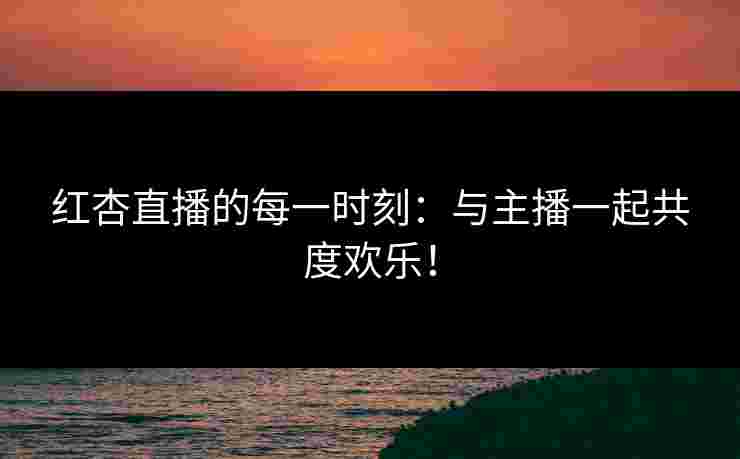 红杏直播的每一时刻：与主播一起共度欢乐！