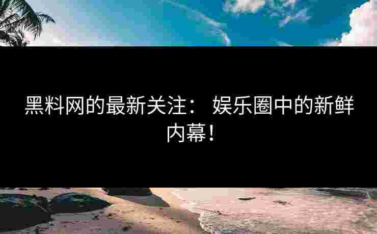 黑料网的最新关注： 娱乐圈中的新鲜内幕！