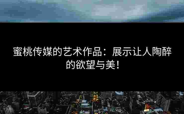 蜜桃传媒的艺术作品：展示让人陶醉的欲望与美！