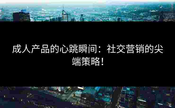 成人产品的心跳瞬间：社交营销的尖端策略！
