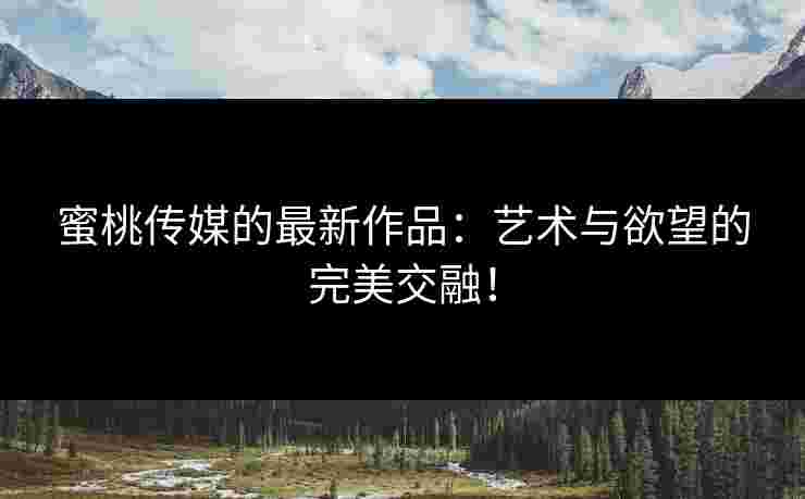 蜜桃传媒的最新作品：艺术与欲望的完美交融！