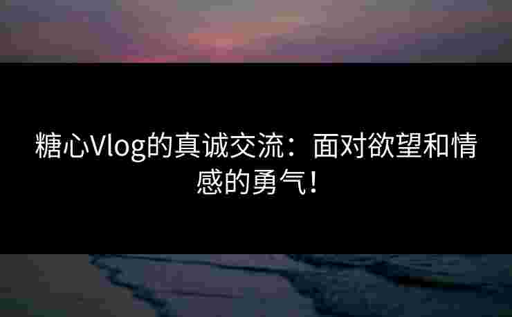 糖心Vlog的真诚交流：面对欲望和情感的勇气！