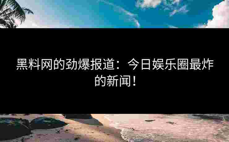 黑料网的劲爆报道：今日娱乐圈最炸的新闻！