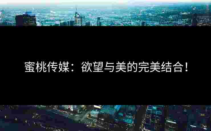 蜜桃传媒：欲望与美的完美结合！