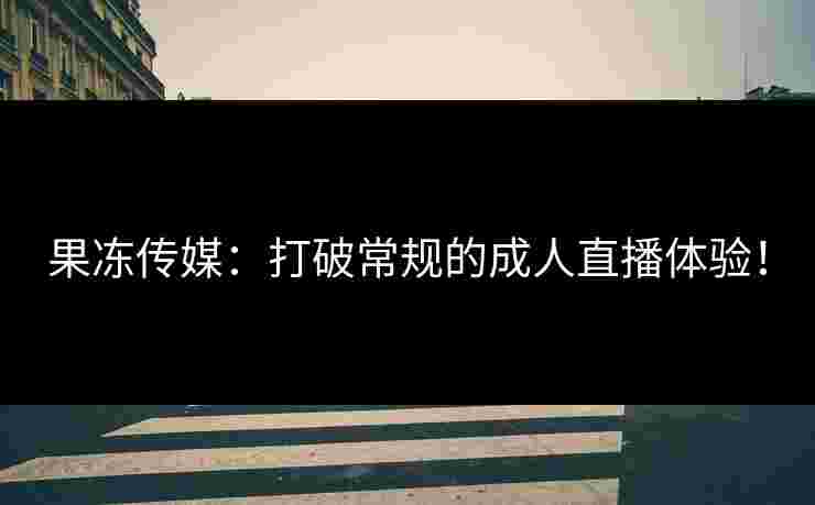 果冻传媒：打破常规的成人直播体验！