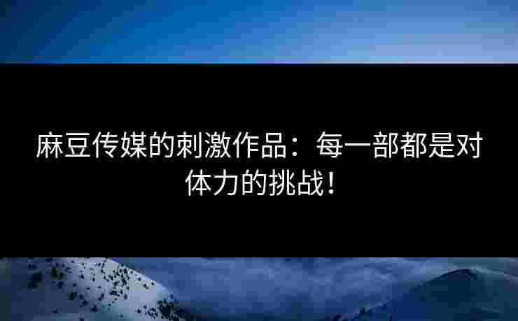 麻豆传媒的刺激作品：每一部都是对体力的挑战！