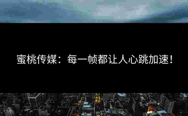 蜜桃传媒：每一帧都让人心跳加速！