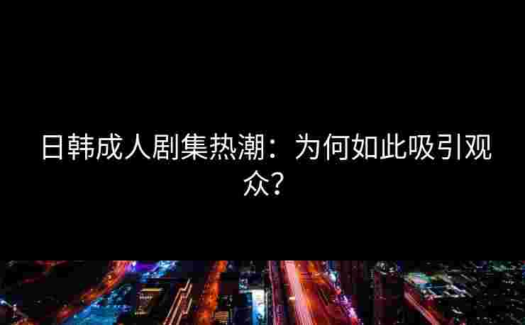 日韩成人剧集热潮：为何如此吸引观众？