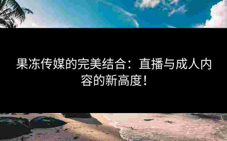 果冻传媒的完美结合：直播与成人内容的新高度！