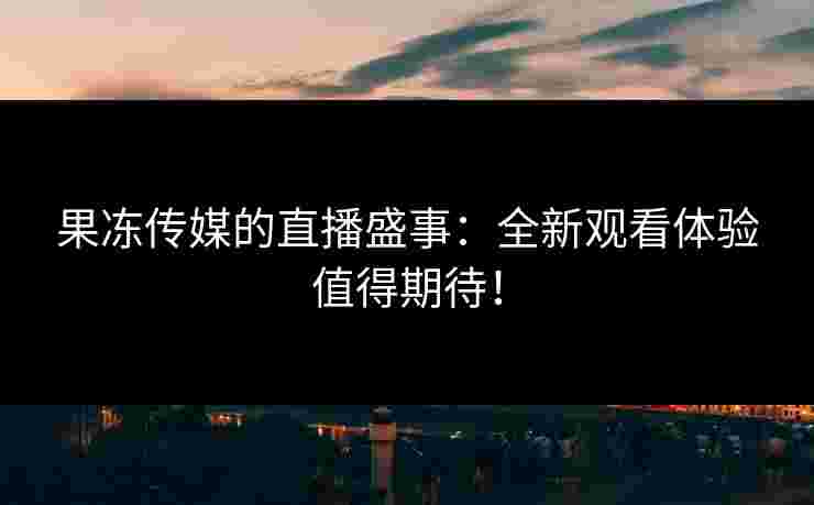果冻传媒的直播盛事：全新观看体验值得期待！